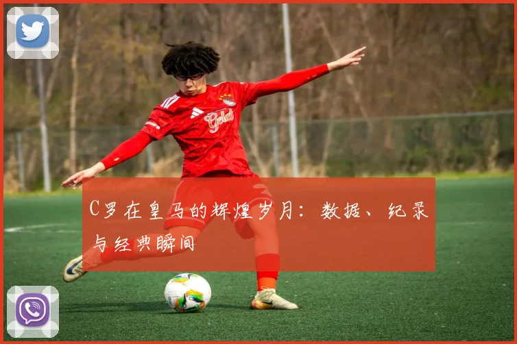 C罗在皇马的辉煌岁月:数据、纪录与经典瞬间