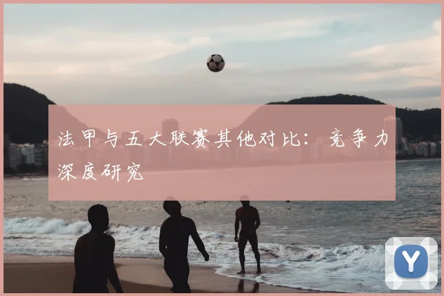 法甲与五大联赛其他对比:竞争力深度研究