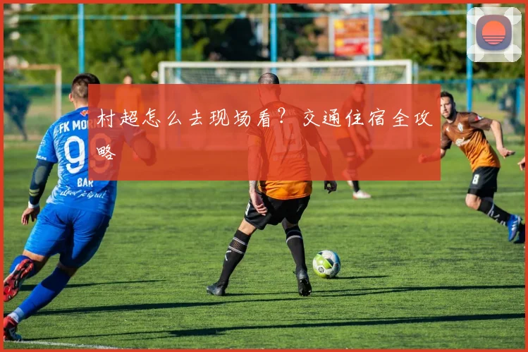 村超怎么去现场看?交通住宿全攻略
