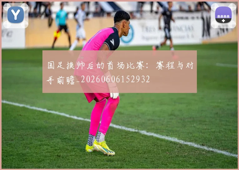 国足换帅后的首场比赛:赛程与对手前瞻_20260606152932
