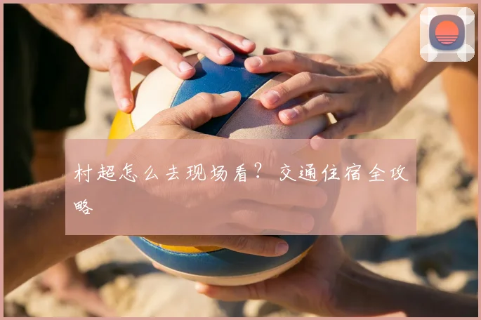 村超怎么去现场看?交通住宿全攻略