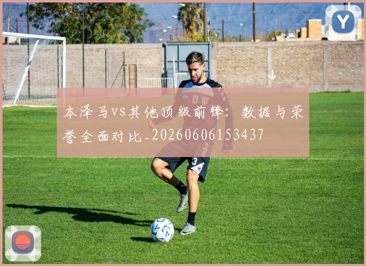 本泽马vs其他顶级前锋：数据与荣誉全面对比_20260606153437