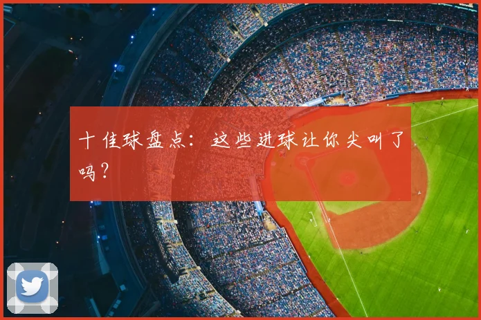 十佳球盘点:这些进球让你尖叫了吗?