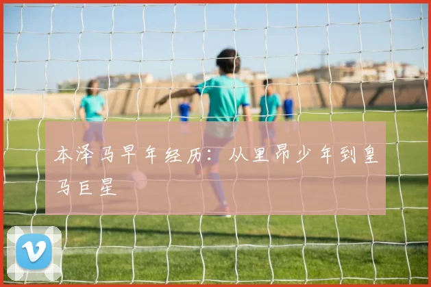本泽马早年经历:从里昂少年到皇马巨星