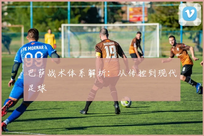 巴萨战术体系解析:从传控到现代足球