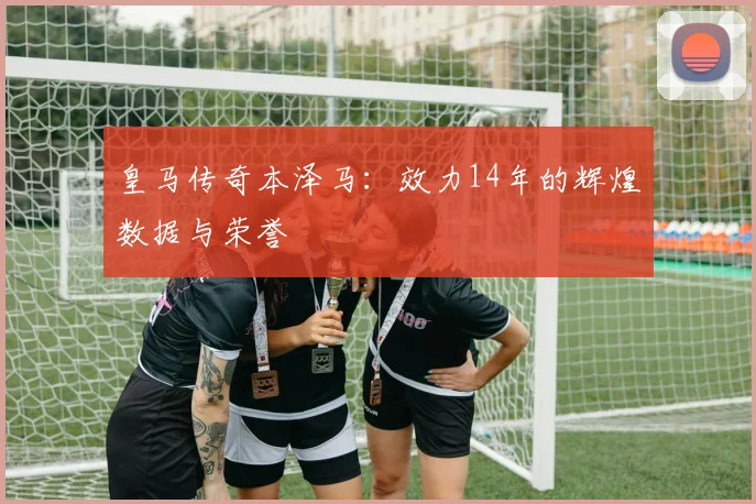 皇马传奇本泽马:效力14年的辉煌数据与荣誉