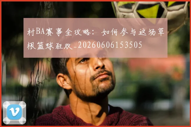 村BA赛事全攻略：如何参与这场草根篮球狂欢_20260606153505