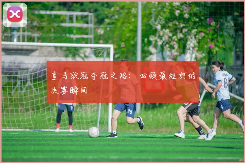 皇马欧冠夺冠之路：回顾最经典的决赛瞬间