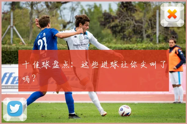 十佳球盘点:这些进球让你尖叫了吗?