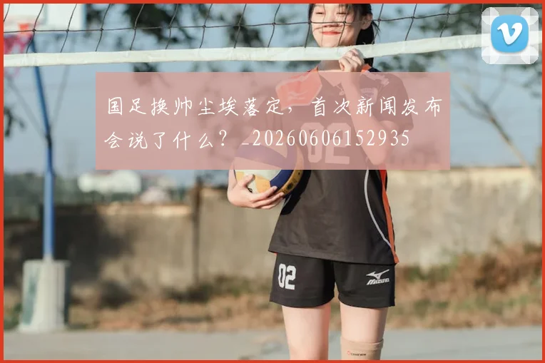 国足换帅尘埃落定,首次新闻发布会说了什么?_20260606152935