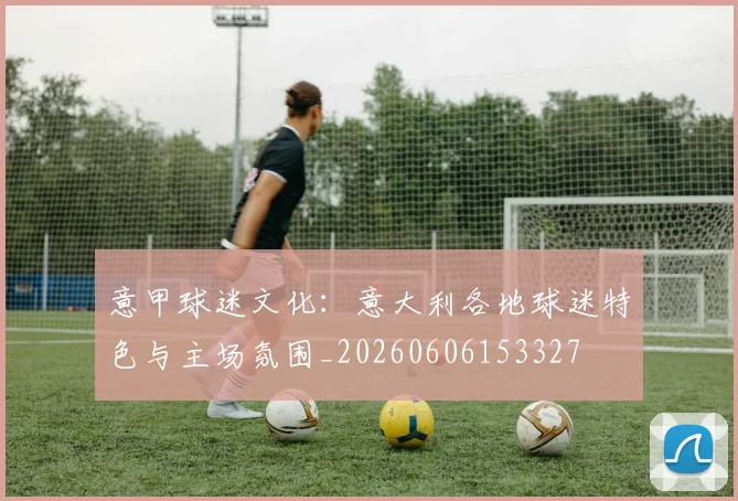 意甲球迷文化:意大利各地球迷特色与主场氛围_20260606153327
