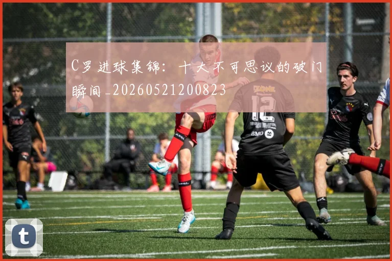 C罗进球集锦:十大不可思议的破门瞬间_20260521200823