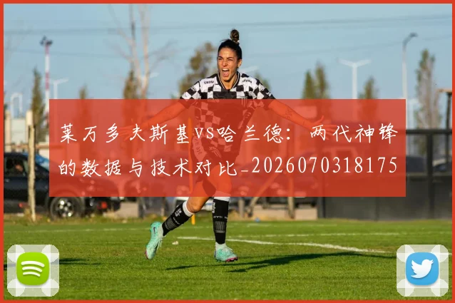 莱万多夫斯基vs哈兰德:两代神锋的数据与技术对比_20260703181758