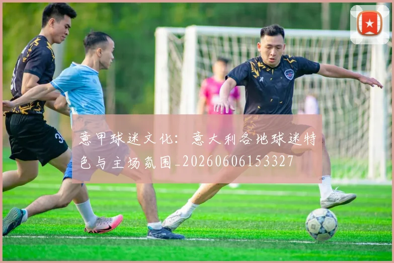 意甲球迷文化:意大利各地球迷特色与主场氛围_20260606153327
