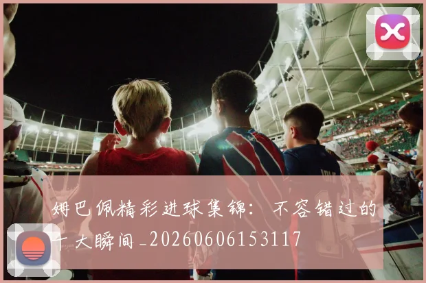 姆巴佩精彩进球集锦:不容错过的十大瞬间_20260606153117