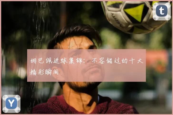 姆巴佩进球集锦：不容错过的十大精彩瞬间
