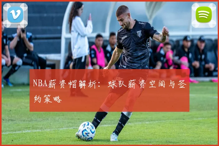 NBA薪资帽解析:球队薪资空间与签约策略