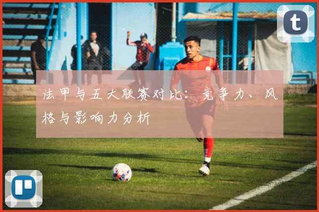 法甲与五大联赛对比:竞争力、风格与影响力分析